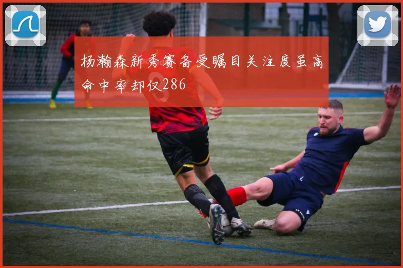杨瀚森新秀赛备受瞩目关注度虽高命中率却仅286