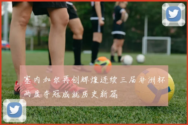 塞内加尔再创辉煌连续三届非洲杯两度夺冠成就历史新篇