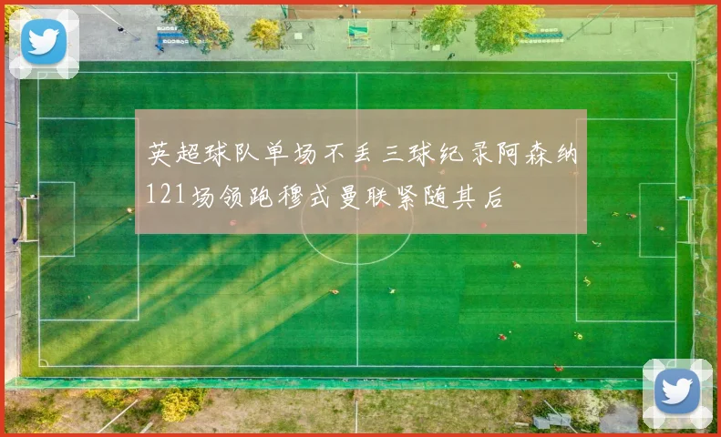 英超球队单场不丢三球纪录阿森纳121场领跑穆式曼联紧随其后