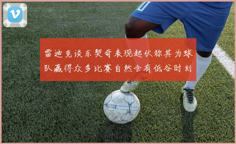 雷迪克谈东契奇表现起伏称其为球队赢得众多比赛自然会有低谷时刻
