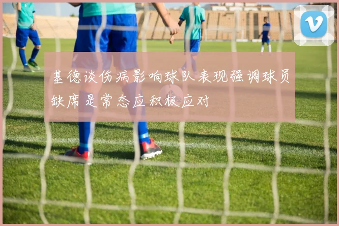 基德谈伤病影响球队表现强调球员缺席是常态应积极应对
