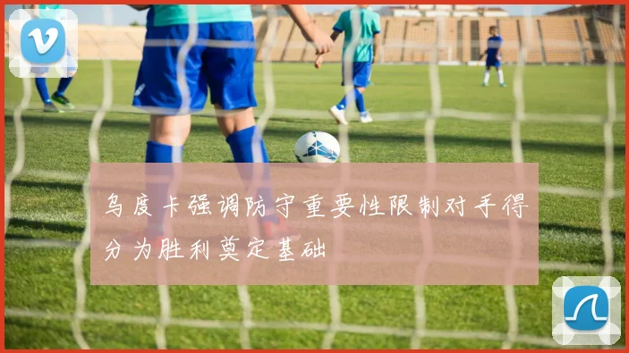 乌度卡强调防守重要性限制对手得分为胜利奠定基础